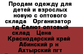 Продам одежду для детей и взрослых новую с оптового склада › Организатор ­ тд Салют-оптовый склад › Цена ­ 100 - Краснодарский край, Абинский р-н, Ахтырский пгт Распродажи и скидки » Распродажи и скидки на товары   . Краснодарский край